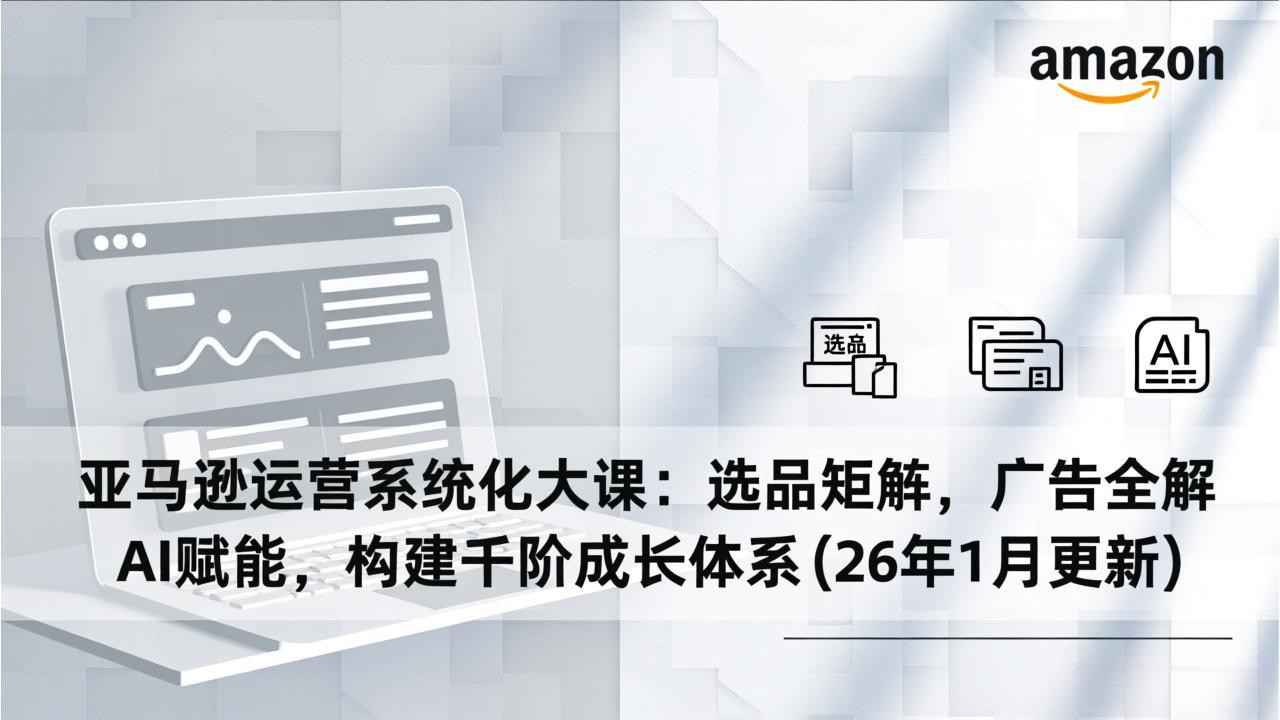 亚马逊运营系统化大课：选品矩阵，广告全解，AI赋能，构建千阶成长体系(26年1月更新-小酒源码